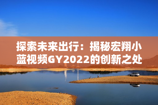 探索未來出行：揭秘宏翔小藍(lán)視頻GY2022的創(chuàng)新之處與領(lǐng)先科技