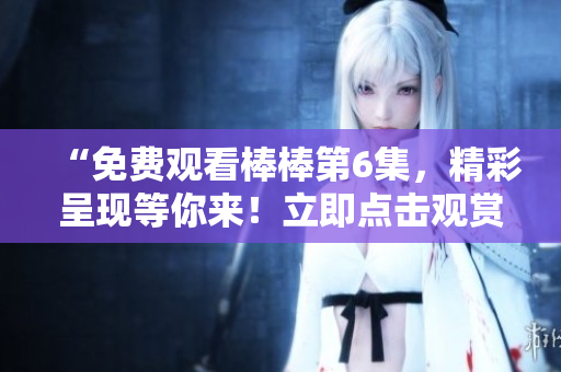 “免費(fèi)觀看棒棒第6集，精彩呈現(xiàn)等你來(lái)！立即點(diǎn)擊觀賞！”