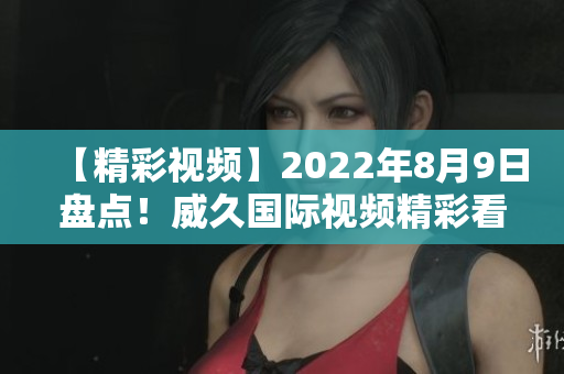 【精彩視頻】2022年8月9日盤點(diǎn)！威久國際視頻精彩看點(diǎn)大揭秘