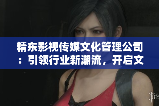 精東影視傳媒文化管理公司：引領(lǐng)行業(yè)新潮流，開啟文化創(chuàng)新之路