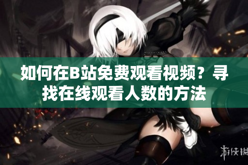 如何在B站免費觀看視頻？尋找在線觀看人數(shù)的方法