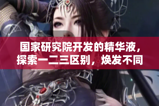 國家研究院開發(fā)的精華液，探索一二三區(qū)別，煥發(fā)不同肌膚需求。