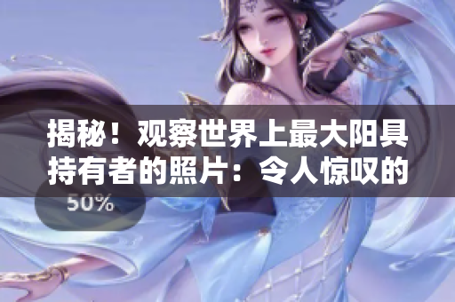 揭秘！觀察世界上最大陽(yáng)具持有者的照片：令人驚嘆的生理現(xiàn)象！