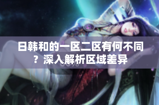 日韓和的一區(qū)二區(qū)有何不同？深入解析區(qū)域差異