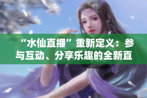 “水仙直播”重新定義：參與互動(dòng)、分享樂(lè)趣的全新直播平臺(tái)待你來(lái)發(fā)現(xiàn)
