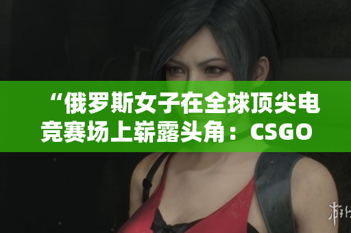 “俄羅斯女子在全球頂尖電競賽場上嶄露頭角：CSGO風云再起！”