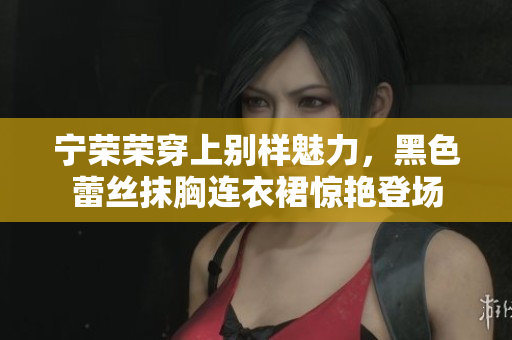 寧榮榮穿上別樣魅力，黑色蕾絲抹胸連衣裙驚艷登場