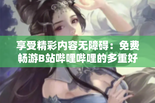 享受精彩內(nèi)容無(wú)障礙：免費(fèi)暢游B站嗶哩嗶哩的多重好處揭秘！