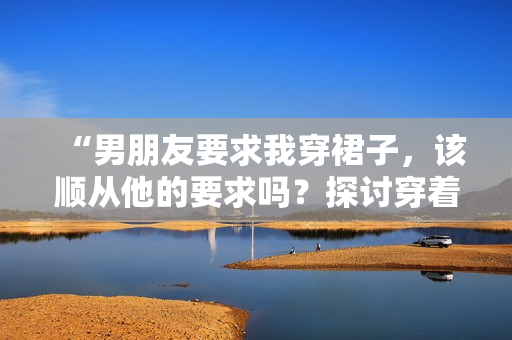 “男朋友要求我穿裙子，該順從他的要求嗎？探討穿著自由與關系平衡”