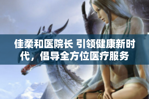 佳柔和醫(yī)院長 引領(lǐng)健康新時代，倡導(dǎo)全方位醫(yī)療服務(wù)