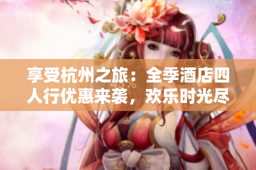 享受杭州之旅：全季酒店四人行優(yōu)惠來襲，歡樂時光盡情暢游