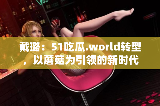 戴璐：51吃瓜.world轉(zhuǎn)型，以蘑菇為引領(lǐng)的新時代