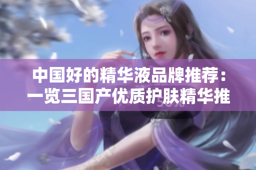 中國好的精華液品牌推薦：一覽三國產(chǎn)優(yōu)質(zhì)護膚精華推薦