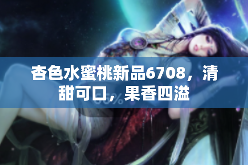 杏色水蜜桃新品6708，清甜可口，果香四溢