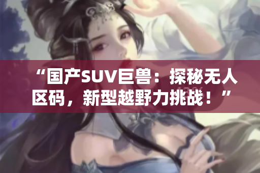 “國產(chǎn)SUV巨獸：探秘?zé)o人區(qū)碼，新型越野力挑戰(zhàn)！”
