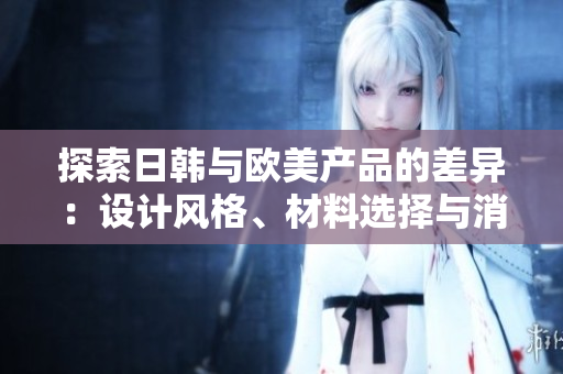 探索日韓與歐美產(chǎn)品的差異：設(shè)計風格、材料選擇與消費者偏好的比較