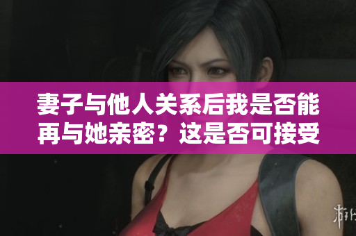 妻子與他人關(guān)系后我是否能再與她親密？這是否可接受？