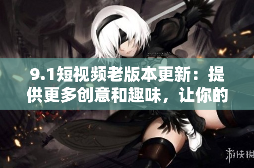 9.1短視頻老版本更新：提供更多創(chuàng)意和趣味，讓你的創(chuàng)作更加亮眼！
