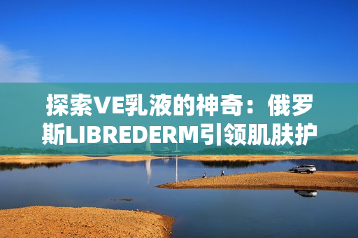 探索VE乳液的神奇：俄羅斯LIBREDERM引領(lǐng)肌膚護(hù)理新趨勢(shì)