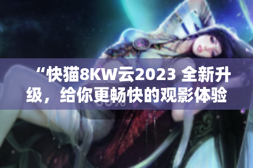 “快貓8KW云2023 全新升級(jí)，給你更暢快的觀影體驗(yàn)！”