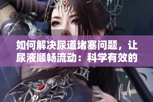 如何解決尿道堵塞問題，讓尿液順暢流動：科學有效的方法大揭秘