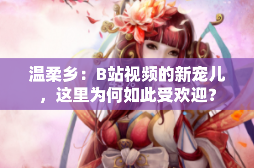溫柔鄉(xiāng)：B站視頻的新寵兒，這里為何如此受歡迎？