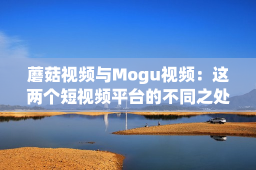 蘑菇視頻與Mogu視頻：這兩個短視頻平臺的不同之處