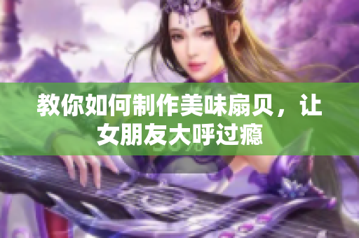 教你如何制作美味扇貝，讓女朋友大呼過癮