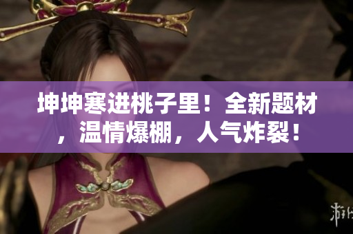 坤坤寒進(jìn)桃子里！全新題材，溫情爆棚，人氣炸裂！
