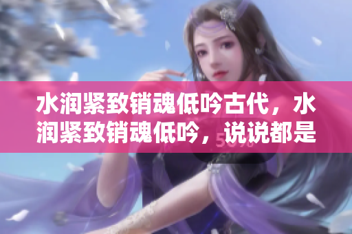 水潤緊致銷魂低吟古代，水潤緊致銷魂低吟，說說都是怎么的干對象的，睡眠を取らなくてもいい，睡覺抓著小雞一晚上會怎樣，睡過年紀(jì)最大的多少歲六十多763