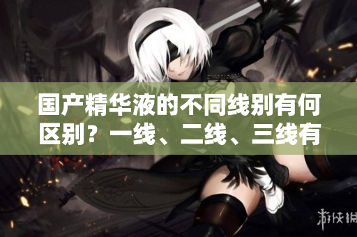 國(guó)產(chǎn)精華液的不同線(xiàn)別有何區(qū)別？一線(xiàn)、二線(xiàn)、三線(xiàn)有何不同？