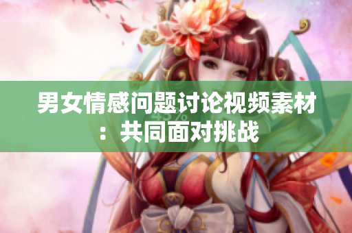 男女情感問題討論視頻素材：共同面對(duì)挑戰(zhàn)
