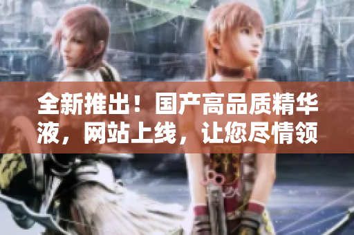 全新推出！國產(chǎn)高品質(zhì)精華液，網(wǎng)站上線，讓您盡情領(lǐng)略中華護膚精髓！