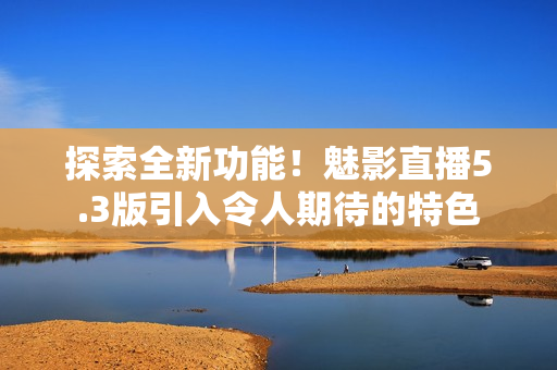 探索全新功能！魅影直播5.3版引入令人期待的特色