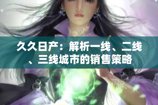 久久日產(chǎn)：解析一線、二線、三線城市的銷售策略