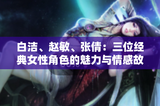 白潔、趙敏、張倩：三位經典女性角色的魅力與情感故事