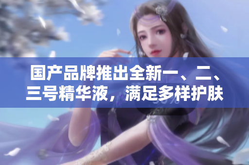 國產(chǎn)品牌推出全新一、二、三號精華液，滿足多樣護(hù)膚需求，開啟肌膚健康新時代
