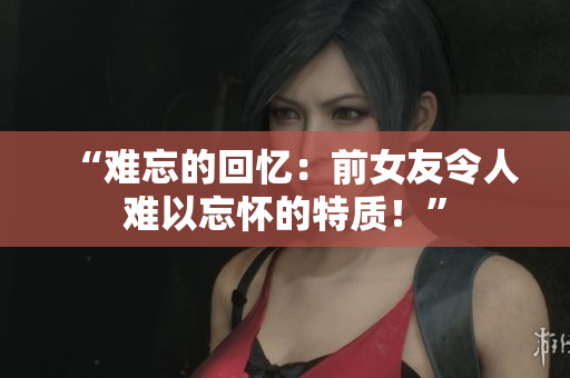 “難忘的回憶：前女友令人難以忘懷的特質(zhì)！”