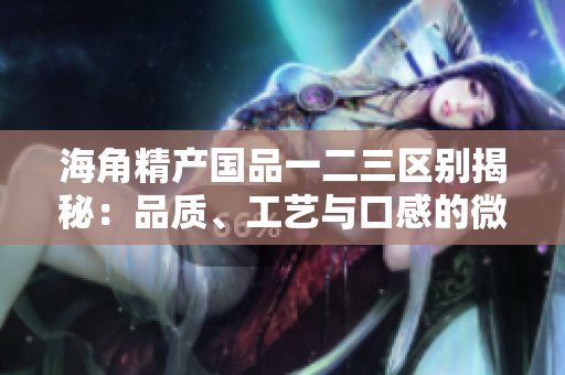 海角精產(chǎn)國品一二三區(qū)別揭秘：品質(zhì)、工藝與口感的微妙差異