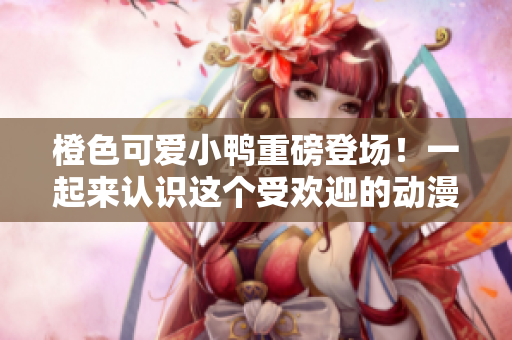 橙色可愛(ài)小鴨重磅登場(chǎng)！一起來(lái)認(rèn)識(shí)這個(gè)受歡迎的動(dòng)漫角色