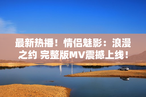 最新熱播！情侶魅影：浪漫之約 完整版MV震撼上線！