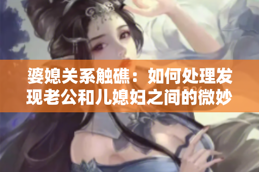 婆媳關(guān)系觸礁：如何處理發(fā)現(xiàn)老公和兒媳婦之間的微妙關(guān)系
