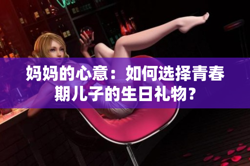 媽媽的心意：如何選擇青春期兒子的生日禮物？