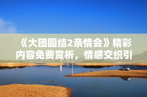 《大團(tuán)圓結(jié)2親情會(huì)》精彩內(nèi)容免費(fèi)賞析，情感交織引人入勝