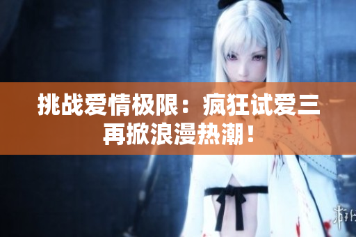 挑戰(zhàn)愛情極限：瘋狂試愛三再掀浪漫熱潮！