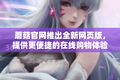 蘑菇官網(wǎng)推出全新網(wǎng)頁(yè)版，提供更便捷的在線購(gòu)物體驗(yàn)