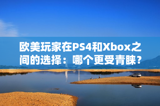 歐美玩家在PS4和Xbox之間的選擇：哪個(gè)更受青睞？