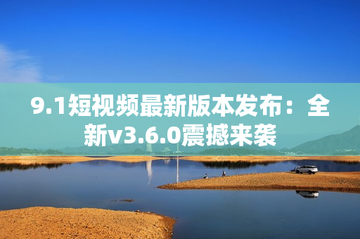9.1短視頻最新版本發(fā)布：全新v3.6.0震撼來(lái)襲