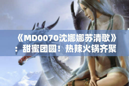 《MD0070沈娜娜蘇清歌》：甜蜜團(tuán)圓！熱辣火鍋齊聚一堂