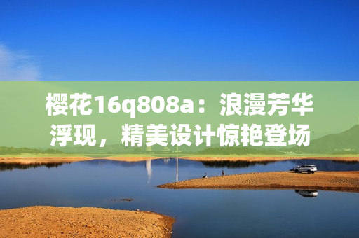 櫻花16q808a：浪漫芳華浮現(xiàn)，精美設(shè)計驚艷登場